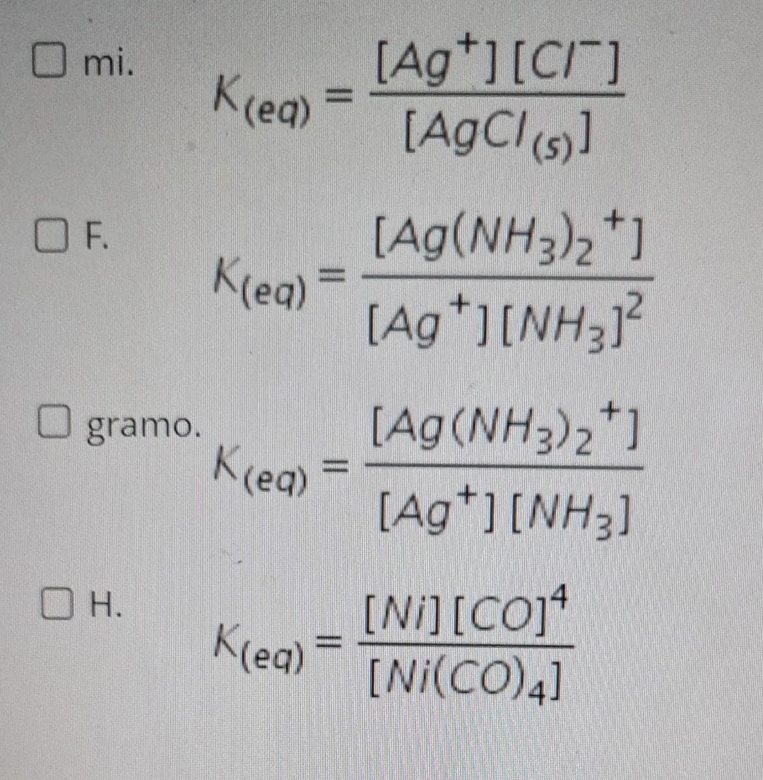 O mi.
[Ag*][C/]
Kreg) =
K(ea)
[AgCl s)]
[Ag(NH3)2*1
Kreg) =
[Ag*][NH3J
OF.
[Ag(NH3)2*]
Kceg) =
[Ag*][NH3]
O gramo.
%3D
[Ni][CO]
Krea) =
[Ni(CO)4]
O H.
