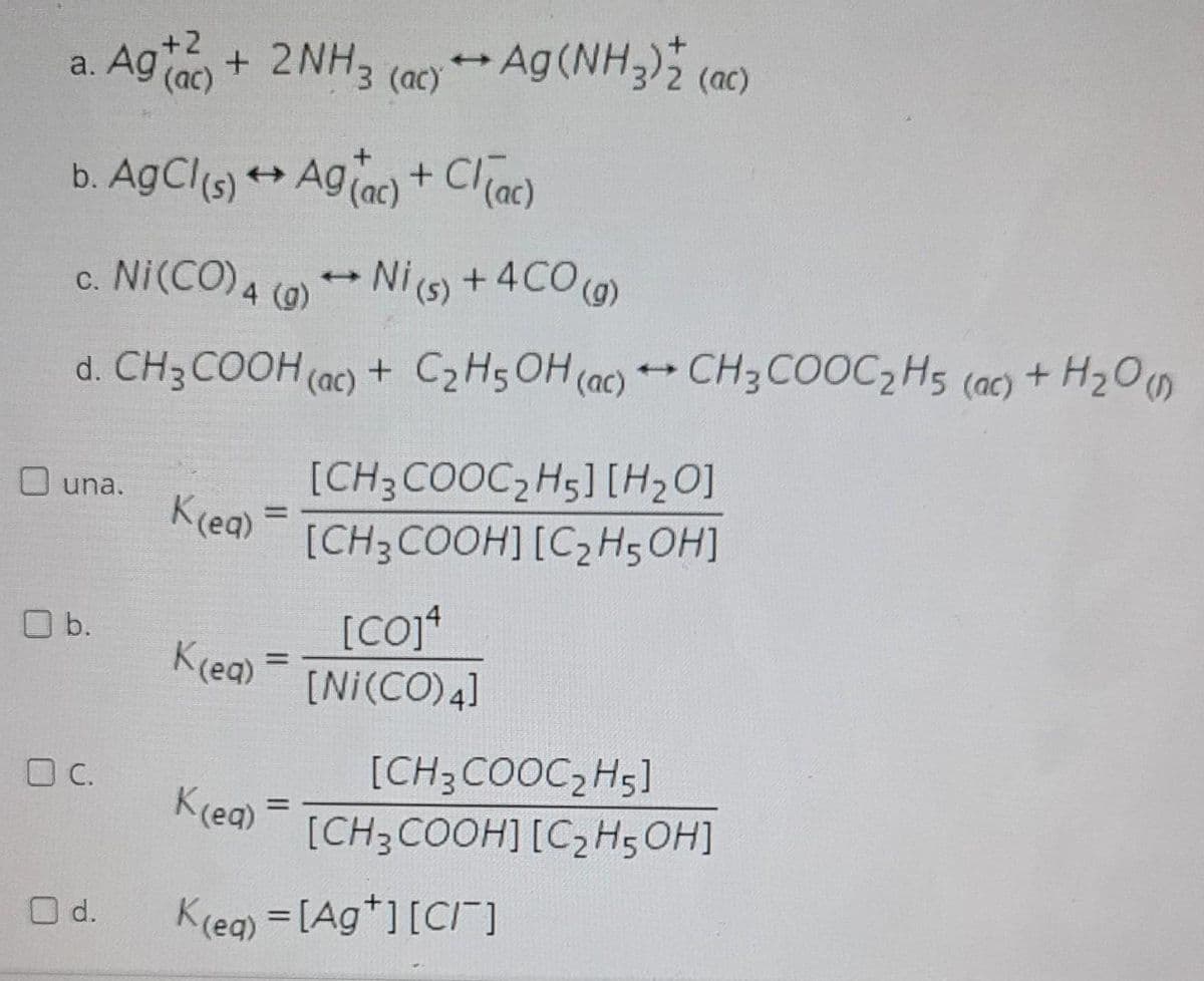 +2
a. Ag (ac)
+ 2NH3 (ac)Ag (NH)2 (ac)
+ Cl ac)
b. AgCl(s) + Agiac)
c. Ni(CO) 4 (0)
Ni (s) +4CO(0)
d. CH3 COOH (ac) + C2H5OH (ac) CH3 COOC,H5 (ac) + H20m
[CH3COOC,H5] [H20]
O una.
K(ea)
%3D
[CH;COOH] [C,H5 OH]
O b.
K(ea)
[Ni(CO) 4]
OC.
[CH3COOC, H5]
Krea)
%D
[CH3COOH] [C2H5OH]
O d.
Kreg) = [Ag*][CI]
