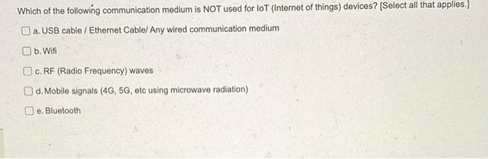 Which of the following communication medium is NOT used for loT (Internet of things) devices? [Select all that applies.]
a. USB cable / Ethernet Cable/ Any wired communication medium
b. Wifi
c. RF (Radio Frequency) waves
d.
Mobile signals (4G, 5G, etc using microwave radiation)
e. Bluetooth:
