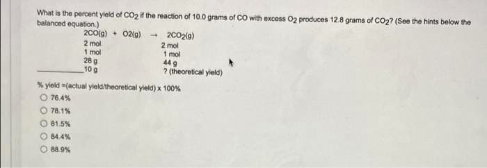 What is the percent yield of CO2 if the reaction of 10.0 grams of CO with excess 02 produces 12.8 grams of CO2? (See the hints below the
balanced equation.)
2C0(g) + 02(g)
2 mol
1 mol
28 g
10 g
2002(9)
2 mol
1 mol
44 g
? (theoretical yield)
% yield =factual yield/theoretical yield) x 100%
76.4%
78.1%
O 81.5%
84.4%
88.9%
