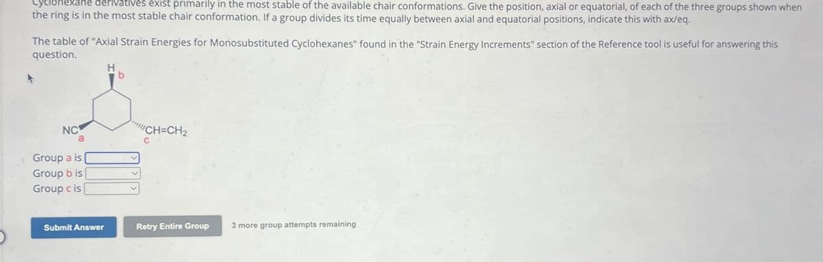 Cyclohexane derivatives exist primarily in the most stable of the available chair conformations. Give the position, axial or equatorial, of each of the three groups shown when
the ring is in the most stable chair conformation. If a group divides its time equally between axial and equatorial positions, indicate this with ax/eq.
The table of "Axial Strain Energies for Monosubstituted Cyclohexanes" found in the "Strain Energy Increments" section of the Reference tool is useful for answering this
question.
H
b
NC
Group a is
Group b is
Group c is
"CH-CH₂
C
Submit Answer
Retry Entire Group
3 more group attempts remaining