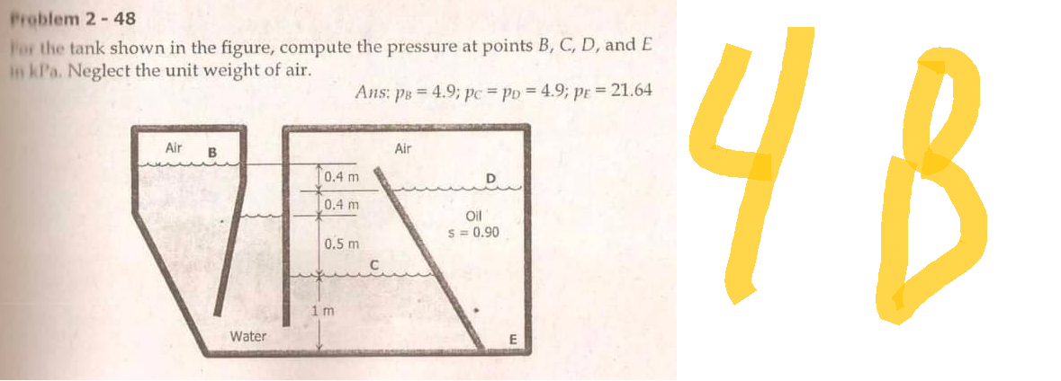 Froblem 2 - 48
For the tank shown in the figure, compute the pressure at points B, C, D, and E
in kPa. Neglect the unit weight of air.
Air
B
Water
Ans: ps = 4.9; pc = po = 4.9; pr = 21.64
0.4 м
0.4 m
0.5 m
1 m
Air
Oil
5 = 0.90
ч в