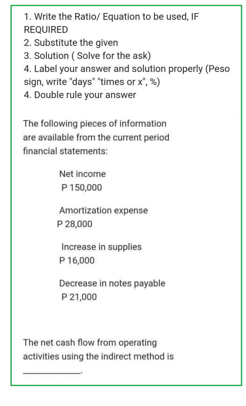 1. Write the Ratio/ Equation to be used, IF
REQUIRED
2. Substitute the given
3. Solution (Solve for the ask)
4. Label your answer and solution properly (Peso
sign, write "days" "times or x", %)
4. Double rule your answer
The following pieces of information
are available from the current period
financial statements:
Net income
P 150,000
Amortization expense
P 28,000
Increase in supplies
P 16,000
Decrease in notes payable
P 21,000
The net cash flow from operating
activities using the indirect method is