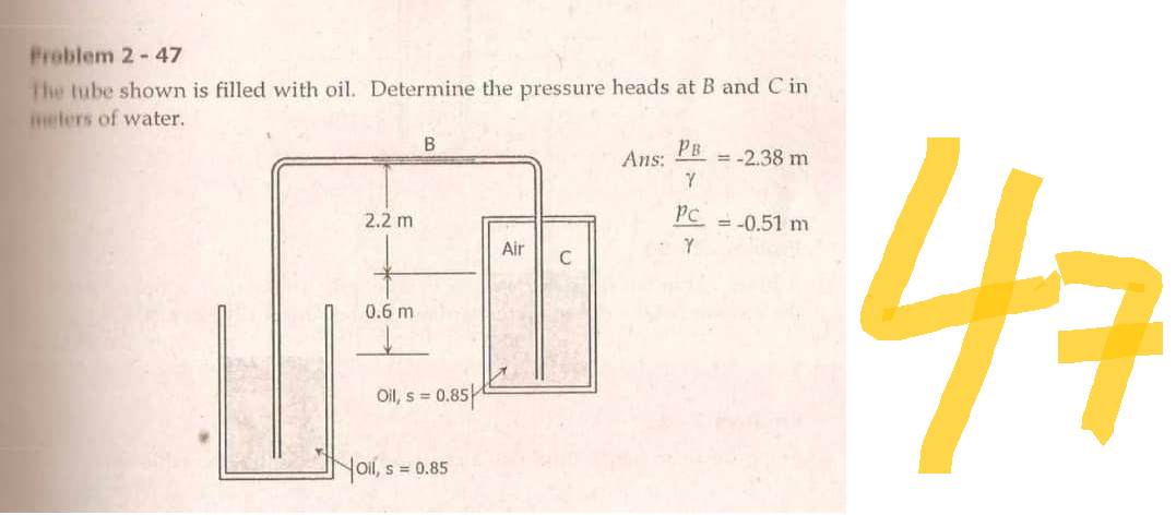 Problem 2-47
The tube shown is filled with oil. Determine the pressure heads at B and C in
meters of water.
2.2 m
0.6 m
B
Oil, s = 0.85
Noil, s
S = 0.85
Air
Ans:
PB
Y
PC
Y
= -2.38 m
= -0.51 m
47