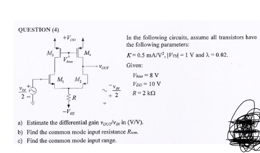 QUESTION (4)
+Vpo
In the following circuits, assume all transistors have
the following parameters:
K= 0.5 mA/V², |Vr| = 1 V and A - 0.02.
M,
HM.
bras
VOT
Given:
Vaiar = 8 V
M,
M2
VoD = 10 V
VEN
R=2 kn
2-I
a) Estimate the differential gain vouylviw in (V/V).
b) Find the common mode input resistance Riem.
c) Find the common mode input range.
