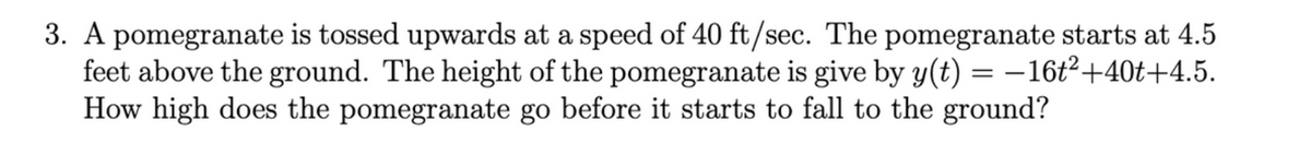 3. A pomegranate is tossed upwards at a speed of 40 ft/sec. The pomegranate starts at 4.5
feet above the ground. The height of the pomegranate is give by y(t) = –16t²+40t+4.5.
How high does the pomegranate go before it starts to fall to the ground?
