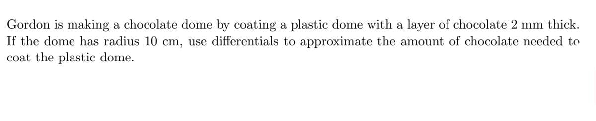 Gordon is making a chocolate dome by coating a plastic dome with a layer of chocolate 2 mm thick.
If the dome has radius 10 cm, use differentials to approximate the amount of chocolate needed to
coat the plastic dome.