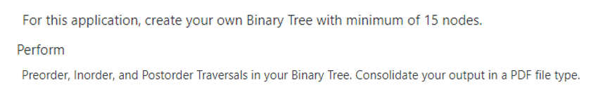 For this application, create your own Binary Tree with minimum of 15 nodes.
Perform
Preorder, Inorder, and Postorder Traversals in your Binary Tree. Consolidate your output in a PDF file type.