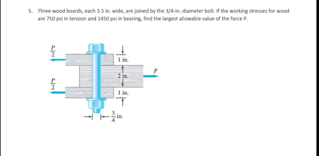 5. Three wood boards, each 3.5 in. wide, are joined by the 3/4-in.-diameter bolt. If the working stresses for wood
are 750 psi in tension and 1450 psi in bearing, find the largest allowable value of the force P.
²
1 in.
P
2 in.
P
1 in.
T
in.