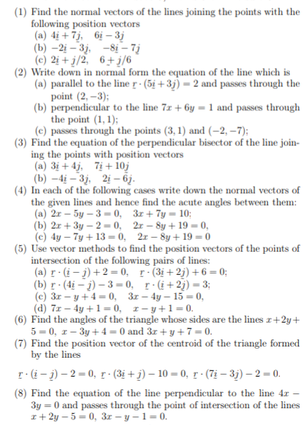 (1) Find the normal vectors of the lines joining the points with the
following position vectors
(a) 4ị + 7j, 6ị – 3j
(b) –2į – 3j, -8į – 7j
(c) 2i + j/2, 6+ į/6
(2) Write down in normal form the equation of the line which is
(a) parallel to the line r · (5i +3j) = 2 and passes through the
point (2, –3);
(b) perpendicular to the line 7x + 6y = 1 and passes through
the point (1, 1);
(c) passes through the points (3, 1) and (–2, –7);
(3) Find the equation of the perpendicular bisector of the line join-
ing the points with position vectors
(a) 3i + 4j, 7i + 1oj
(b) –4į – 3j, 2i – 6j.
(4) In each of the following cases write down the normal vectors of
the given lines and hence find the acute angles between them:
(a) 2r – 5y – 3 = 0, 3x+ 7y = 10;
(b) 2r + 3y – 2 = 0, 2r – 8y + 19 = 0,
(c) 4y – 7y + 13 = 0, 2x – 8y + 19 = 0
(5) Use vector methods to find the position vectors of the points of
intersection of the following pairs of lines:
(a) r (i – j) +2 = 0, r·(3i+2j)+6 = 0;
(b) r· (4i – j) – 3 = 0, r-(i+2j) = 3;
(c) 3r – y+4= 0, 3x – 4y – 15 = 0,
(d) 7r – 4y +1= 0, 1- y+1=0.
(6) Find the angles of the triangle whose sides are the lines r+2y+
5 = 0, r – 3y + 4 = 0 and 3r + y +7=0.
(7) Find the position vector of the centroid of the triangle formed
by the lines
r-(i- j) – 2 = 0, r · (3i + j) – 10 = 0, r · (7i – 3j) – 2 = 0.
(8) Find the equation of the line perpendicular to the line 4x –
3y = 0 and passes through the point of intersection of the lines
I+ 2y – 5 = 0, 3r – y – 1 = 0.
