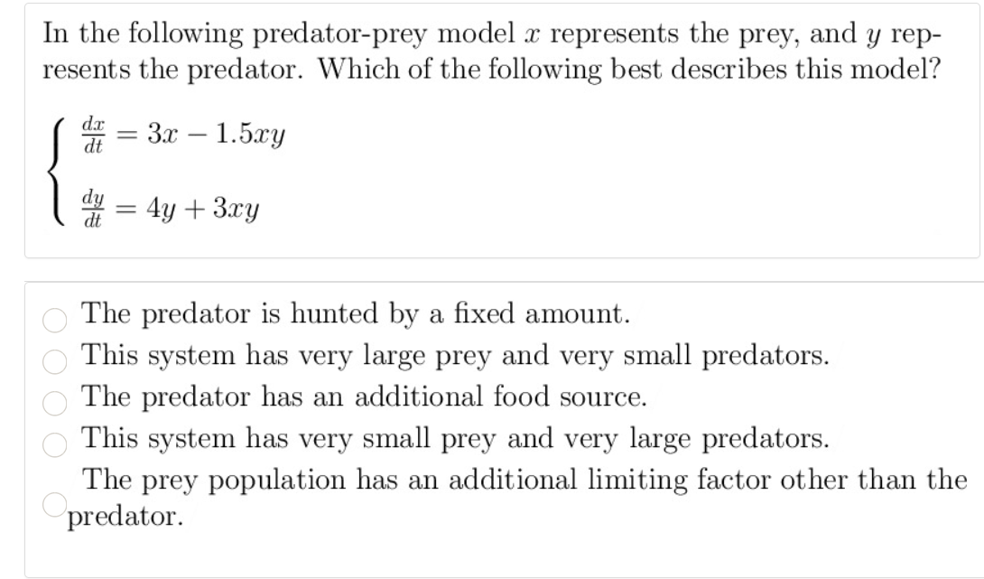 In the following predator-prey model æ represents the prey, and y rep-
resents the predator. Which of the following best describes this model?
dx
За — 1.5ху
%D
-
4 = 4y + 3xy
dt
The predator is hunted by a fixed amount.
This system has very large prey and very small predators.
The predator has an additional food source.
This system has very small prey and very large predators.
The prey population has an additional limiting factor other than the
predator.
OOO
