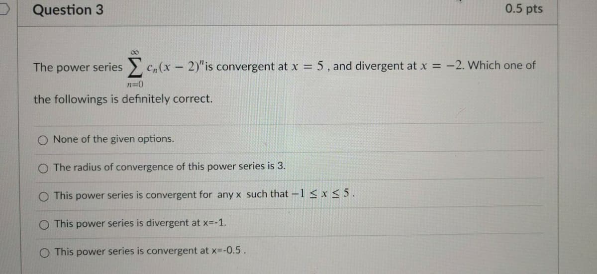 Question 3
0.5 pts
The power series C(x- 2)"is convergent at x = 5, and divergent at x = -2. Which one of
n=0
the followings is definitely correct.
O None of the given options.
The radius of convergence of this power series is 3.
O This power series is convergent for any x such that -1 < x < 5.
O This power series is divergent at x=-1.
This power series is convergent at x=-0.5.
