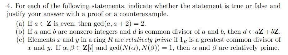 4. For each of the following statements, indicate whether the statement is true or false and
justify your answer with a proof or a counterexample.
(a) If a E Z is even, then gcd(a, a + 2) = 2.
(b) If a and b are nonzero integers and d is common divisor of a and b, then de aZ+ bZ.
(c) Elements x and y in a ring R are relatively prime if 1R is a greatest common divisor of
x and y. If a, BE Z[i] and ged(N(@), N(B)) = 1, then a and B are relatively prime.
