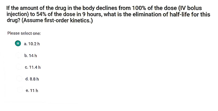 If the amount of the drug in the body declines from 100% of the dose (IV bolus
injection) to 54% of the dose in 9 hours, what is the elimination of half-life for this
drug? (Assume first-order kinetics.)
Please select one:
a. 10.2 h
b. 14 h
c. 11.4 h
d. 8.8 h
e. 11 h