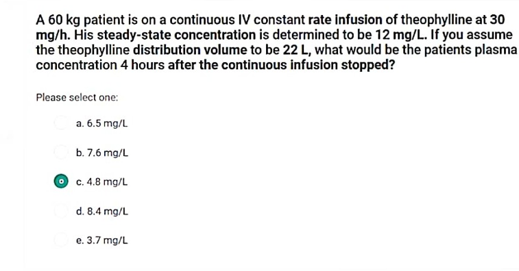 A 60 kg patient is on a continuous IV constant rate infusion of theophylline at 30
mg/h. His steady-state concentration is determined to be 12 mg/L. If you assume
the theophylline distribution volume to be 22 L, what would be the patients plasma
concentration 4 hours after the continuous infusion stopped?
Please select one:
0
a. 6.5 mg/L
b. 7.6 mg/L
c. 4.8 mg/L
d. 8.4 mg/L
e. 3.7 mg/L