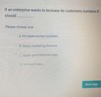 If an enterprise wants to increase its customers numbers it
should
in
Please choose one:
a. Increase worker numbers.
b. Apply marketing theories.
c. Apply governmental rules.
D. Increase sales
Next page