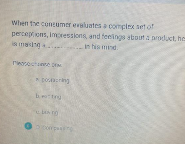 When the consumer evaluates a complex set of
perceptions, impressions, and feelings about a product, he
is making a
in his mind.
CARE
Please choose one
a positioning
b. exciting
c. buying
D. Compassing