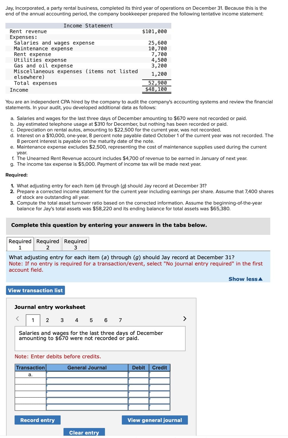 Jay, Incorporated, a party rental business, completed its third year of operations on December 31. Because this is the
end of the annual accounting period, the company bookkeeper prepared the following tentative income statement:
Rent revenue
Income Statement
$101,000
Expenses:
Salaries and wages expense
25,600
Maintenance expense
10,700
Rent expense
7,700
Utilities expense
4,500
Gas and oil expense
3,200
Miscellaneous expenses (items not listed
1,200
elsewhere)
Total expenses
Income
52,900
$48,100
You are an independent CPA hired by the company to audit the company's accounting systems and review the financial
statements. In your audit, you developed additional data as follows:
a. Salaries and wages for the last three days of December amounting to $670 were not recorded or paid.
b. Jay estimated telephone usage at $310 for December, but nothing has been recorded or paid.
c. Depreciation on rental autos, amounting to $22,500 for the current year, was not recorded.
d. Interest on a $10,000, one-year, 8 percent note payable dated October 1 of the current year was not recorded. The
8 percent interest is payable on the maturity date of the note.
e. Maintenance expense excludes $2,500, representing the cost of maintenance supplies used during the current
year.
f. The Unearned Rent Revenue account includes $4,700 of revenue to be earned in January of next year.
g. The income tax expense is $5,000. Payment of income tax will be made next year.
Required:
1. What adjusting entry for each item (a) through (g) should Jay record at December 31?
2. Prepare a corrected income statement for the current year including earnings per share. Assume that 7,400 shares
of stock are outstanding all year.
3. Compute the total asset turnover ratio based on the corrected information. Assume the beginning-of-the-year
balance for Jay's total assets was $58,220 and its ending balance for total assets was $65,380.
Complete this question by entering your answers in the tabs below.
Required Required Required
1
2
3
What adjusting entry for each item (a) through (g) should Jay record at December 31?
Note: If no entry is required for a transaction/event, select "No journal entry required" in the first
account field.
View transaction list
Journal entry worksheet
<
1
2
3 4
5
6
7
Salaries and wages for the last three days of December
amounting to $670 were not recorded or paid.
Note: Enter debits before credits.
Transaction
a.
General Journal
Debit
Credit
Record entry
View general journal
Clear entry
>
Show less▲