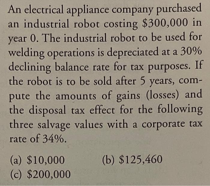 An electrical appliance company purchased
an industrial robot costing $300,000 in
year 0. The industrial robot to be used for
welding operations is depreciated at a 30%
declining balance rate for tax purposes. If
the robot is to be sold after 5 years, com-
pute the amounts of gains (losses) and
the disposal tax effect for the following
three salvage values with a corporate tax
rate of 34%.
(a) $10,000
(c) $200,000
(b) $125,460