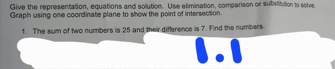 Give the representation, equations and solution. Use elimination, comparison or substitution to solve.
Graph using one coordinate plane to show the point of intersection.
1. The sum of two numbers is 25 and their difference is 7. Find the numbers.
