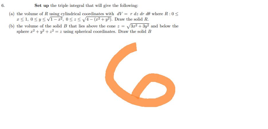 6.
Set up the triple integral that will give the following:
(a) the volume of R using cylindrical coordinates with dV = r dz dr de where R: 0<
x ≤ 1,0 ≤ y ≤ √1 - x², 0≤ z ≤ √√4 − (x² + y²). Draw the solid R.
(b) the volume of the solid B that lies above the cone z = √√3x² + 3y² and below the
sphere x² + y² + z² = z using spherical coordinates. Draw the solid B
6