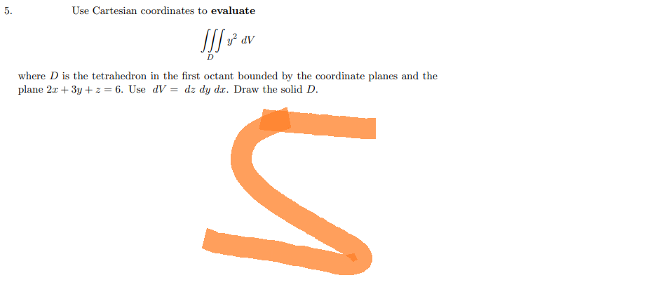 5.
Use Cartesian coordinates to evaluate
Jff ² av
JIJ
where D is the tetrahedron in the first octant bounded by the coordinate planes and the
plane 2x + 3y + z = 6. Use dV = dz dy dr. Draw the solid D.
S