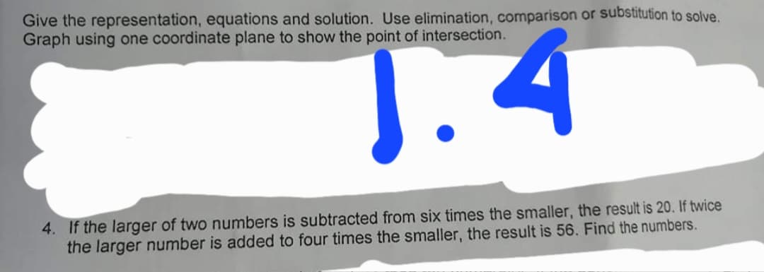 Give the representation, equations and solution. Use elimination, comparison or substitution to solve.
Graph using one coordinate plane to show the point of intersection.
J.4
4. If the larger of two numbers is subtracted from six times the smaller, the result is 20. If twice
the larger number is added to four times the smaller, the result is 56. Find the numbers.
