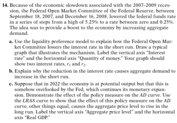 14. Because of the economic slowdown associated with the 2007–2009 reces-
sion, the Federal Open Market Committee of the Federal Reserve, between
September 18, 2007, and December 16, 2008, lowered the federal funds rate
in a series of steps from a high of 5.25% to a rate between zero and 0.25%.
The idea was to provide a boost to the economy by increasing aggregate
demand.
a. Use the liquidity preference model to explain how the Federal Open Mar-
ket Committee lowers the interest rate in the short run. Draw a typical
graph that illustrates the mechanism. Label the vertical axis "Interest
rate" and the horizontal axis “Quantity of money." Your graph should
show two interest rates, r¡ and r2.
b. Explain why the reduction in the interest rate causes aggregate demand to
increase in the short run.
c. Suppose that in 2022 the economy is at potential output but that this is
somehow overlooked by the Fed, which continues its monetary expan-
sion. Demonstrate the effect of the policy measure on the AD curve. Use
the LRAS curve to show that the effect of this policy measure on the AD
curve, other things equal, causes the aggregate price level to rise in the
long run. Label the vertical axis “Aggregate price level" and the horizontal
axis "Real GDP."
