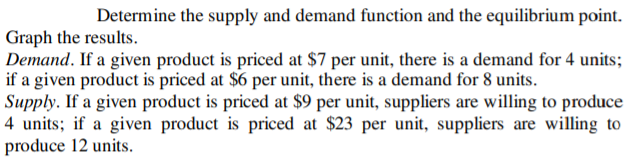 Determine the supply and demand function and the equilibrium point.
Graph the results.
Demand. If a given product is priced at $7 per unit, there is a demand for 4 units;
if a given product is priced at $6 per unit, there is a demand for 8 units.
Supply. If a given product is priced at $9 per unit, suppliers are willing to produce
4 units; if a given product is priced at $23 per unit, suppliers are willing to
produce 12 units.
