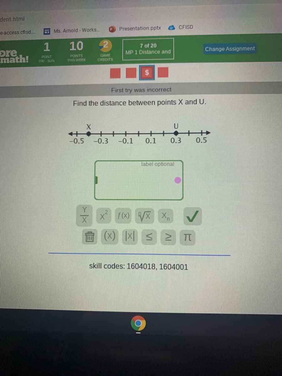 dent.html
e-access.cfisd.
E Ms. Arnold - Works..
P Presentation.pptx
CFISD
pre
math!
1
10
7 of 20
MP 1 Distance and
Change Assignment
PONT
FRI. SUN
PONTS
THIS WEEK
GAME
CREDITS
First try was incorrect
Find the distance between points X and U.
U
+ ++
+
++
-0.5
-0.3
-0.1
0.1
0.3
0.5
label optional
X (x)
(x)
TT
skill codes: 1604018, 1604001
