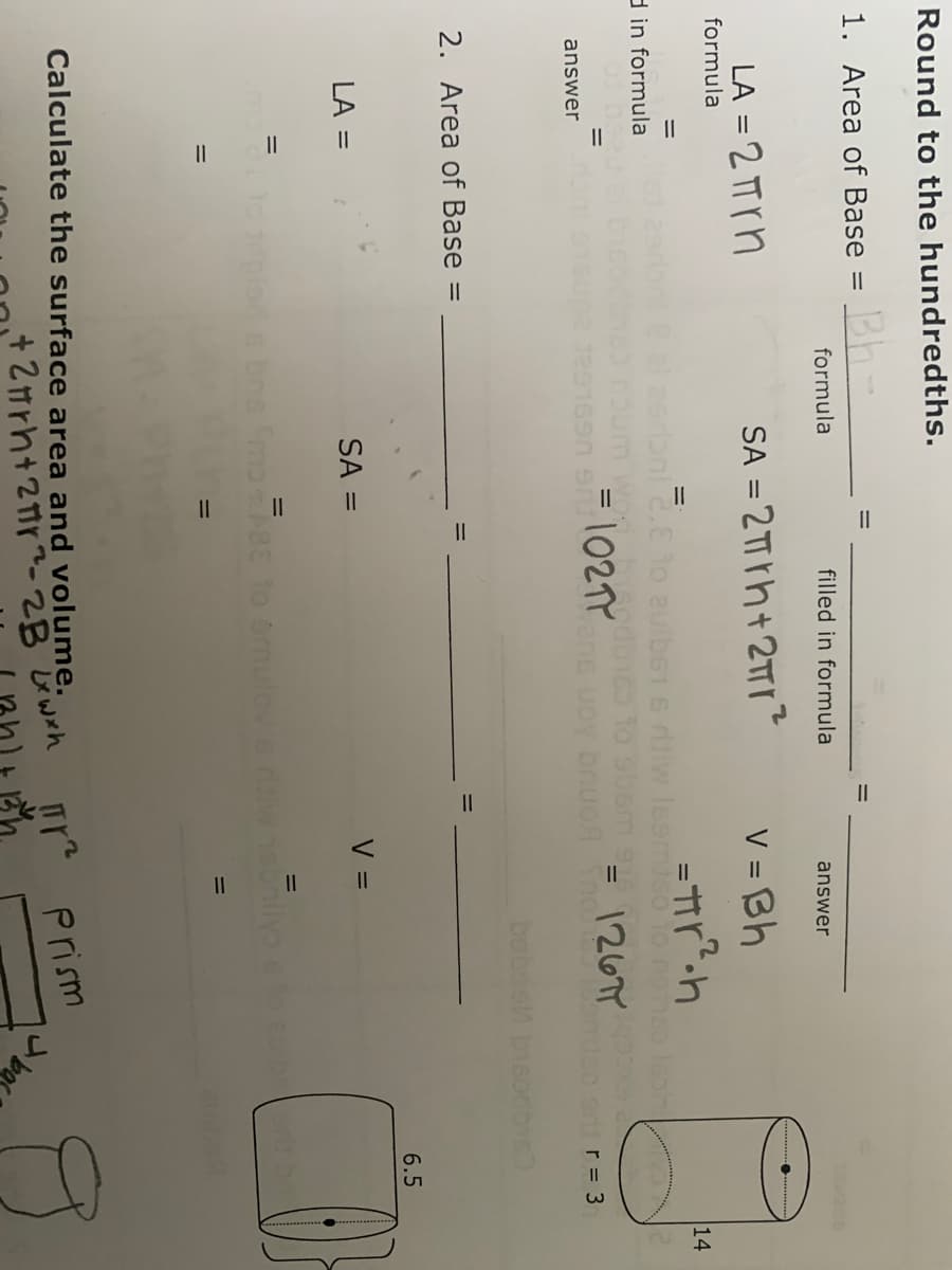 Round to the hundredths.
1. Area of Base = h-
formula
filled in formula
answer
LA = 2 TT rn
SA = 2TT rh+ 2TTr
V = Bh
formula
14
nie.E to auib61 6 diw leemiso 1o no
%3D
d in formula
= \02TY
%3D
vene uoy bnuo Sno
enr= 3
answer
babas bisodby
2. Area of Base =
6.5
SA =
V =
LA =
=
To plo s bns mo8E to omulov ew
Calculate the surface area and volume.
Prism
ba
