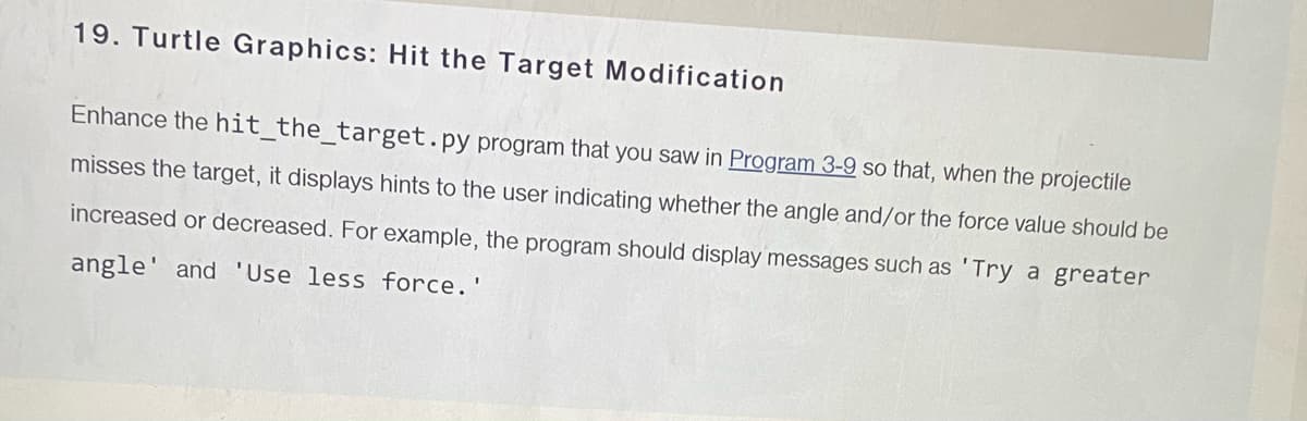 19. Turtle Graphics: Hit the Target Modification
Enhance the hit_the_target.py program that you saw in Program 3-9 so that, when the projectile
misses the target, it displays hints to the user indicating whether the angle and/or the force value should be
increased or decreased. For example, the program should display messages such as 'Try a greater
angle' and 'Use less force.'