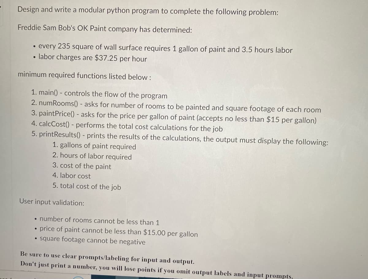 Design and write a modular python program to complete the following problem:
Freddie Sam Bob's OK Paint company has determined:
• every 235 square of wall surface requires 1 gallon of paint and 3.5 hours labor
• labor charges are $37.25 per hour
minimum required functions listed below:
1. main() - controls the flow of the program
2. numRooms() - asks for number of rooms to be painted and square footage of each room
3. paintPrice() - asks for the price per gallon of paint (accepts no less than $15 per gallon)
4. calcCost() - performs the total cost calculations for the job
5. printResults() - prints the results of the calculations, the output must display the following:
1. gallons of paint required
2. hours of labor required
3. cost of the paint
4. labor cost
5. total cost of the job
User input validation:
• number of rooms cannot be less than 1
price of paint cannot be less than $15.00 per gallon
• square footage cannot be negative
●
Be sure to use clear prompts/labeling for input and output.
Don't just print a number, you will lose points if you omit output labels and input prompts.