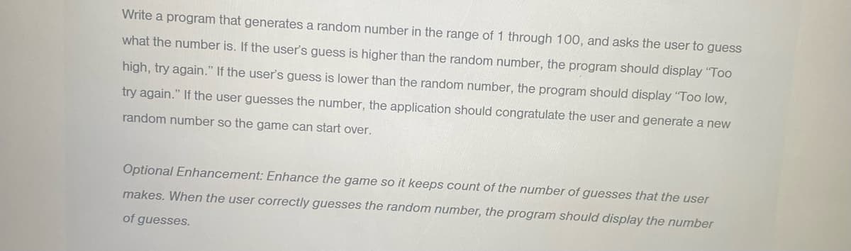 Write a program that generates a random number in the range of 1 through 100, and asks the user to guess
what the number is. If the user's guess is higher than the random number, the program should display "Too
high, try again." If the user's guess is lower than the random number, the program should display "Too low,
try again." If the user guesses the number, the application should congratulate the user and generate a new
random number so the game can start over.
Optional Enhancement: Enhance the game so it keeps count of the number of guesses that the user
makes. When the user correctly guesses the random number, the program should display the number
of guesses.