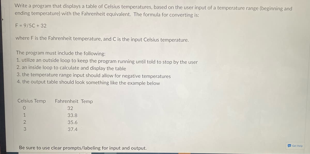 Write a program that displays a table of Celsius temperatures, based on the user input of a temperature range (beginning and
ending temperature) with the Fahrenheit equivalent. The formula for converting is:
F = 9/5C + 32
where F is the Fahrenheit temperature, and C is the input Celsius temperature.
The program must include the following:
1. utilize an outside loop to keep the program running until told to stop by the user
2. an inside loop to calculate and display the table
3. the temperature range input should allow for negative temperatures
4. the output table should look something like the example below
Celsius Temp Fahrenheit Temp
0
1
2
3
32
33.8
35.6
37.4
Be sure to use clear prompts/labeling for input and output.
Get Help