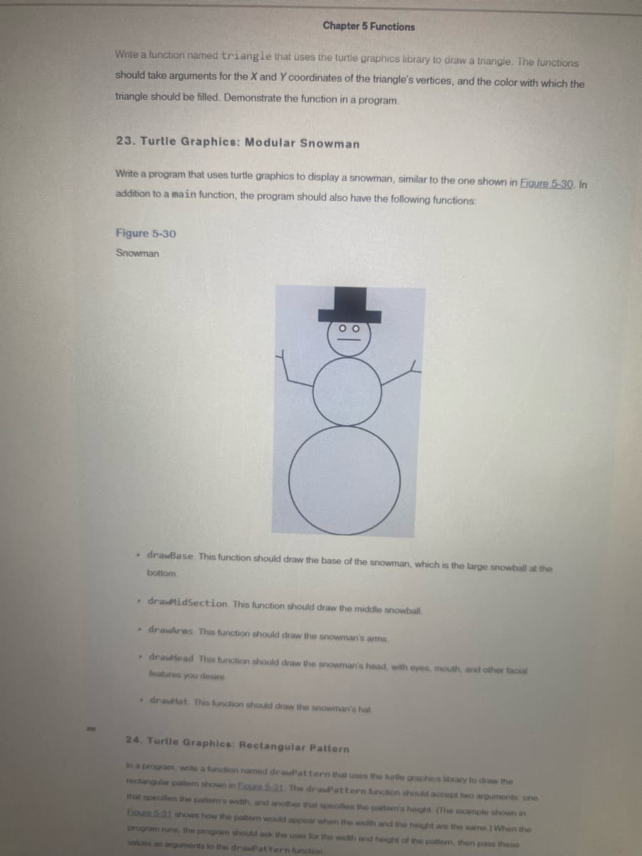 300
Chapter 5 Functions
Write a function named triangle that uses the turtle graphics library to draw a triangle. The functions
should take arguments for the X and Y coordinates of the triangle's vertices, and the color with which the
triangle should be filled. Demonstrate the function in a program.
23. Turtle Graphics: Modular Snowman
Write a program that uses turtle graphics to display a snowman, similar to the one shown in Figure 5-30. In
addition to a main function, the program should also have the following functions:
Figure 5-30
Snowman
00
. drawBase. This function should draw the base of the snowman, which is the large snowball at the
bottom.
. drawMidSection. This function should draw the middle snowball.
. drawArms. This function should draw the snowman's arms.
drawhead. This function should draw the snowman's head, with eyes, mouth, and other facial
features you desire.
drawat. This function should draw the snowman's hat.
24. Turtle Graphics: Rectangular Pattern
In a program, write a function named drawPattern that uses the turtle graphics library to draw the
rectangular pattern shown in Eigure 5-31. The drawPattern function should accept two arguments: one
that specifies the patter's width, and another that specifies the pattern's height. (The example shown in
Eigure 5-31 shows how the pattern would appear when the width and the height are the same.) When the
program runs, the program should ask the user for the width and height of the pattern, then pass these
values as arguments to the drawPattern function
