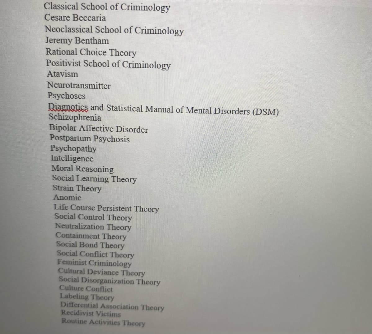 Classical School of Criminology
Cesare Beccaria
Neoclassical School of Criminology
Jeremy Bentham
Rational Choice Theory
Positivist School of Criminology
Atavism
Neurotransmitter
Psychoses
Diagnotics and Statistical Manual of Mental Disorders (DSM)
Schizophrenia
Bipolar Affective Disorder
Postpartum Psychosis
Psychopathy
Intelligence
Moral Reasoning
Social Learning Theory
Strain Theory
Anomie
Life Course Persistent Theory
Social Control Theory
Neutralization Theory
Containment Theory
Social Bond Theory
Social Conflict Theory
Feminist Criminology
Cultural Deviance Theory
Social Disorganization Theory
Culture Conflict
Labeling Theory
Differential Association Theory
Recidivist Victims
Routine Activities Theory