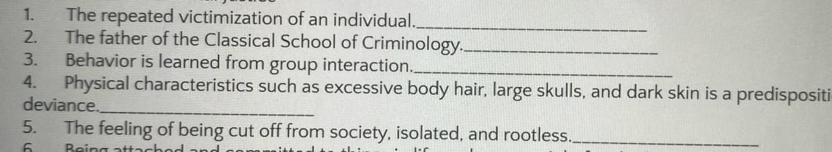 1.
The repeated victimization of an individual.__
2.
The father of the Classical School of Criminology..
3.
Behavior is learned from group interaction..
4. Physical characteristics such as excessive body hair, large skulls, and dark skin is a predispositi
deviance.
The feeling of being cut off from society, isolated, and rootless._
Being attached
5.
6