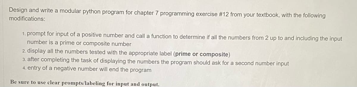 Design and write a modular python program for chapter 7 programming exercise #12 from your textbook, with the following
modifications:
1. prompt for input of a positive number and call a function to determine if all the numbers from 2 up to and including the input
number is a prime or composite number
2. display all the numbers tested with the appropriate label (prime or composite)
3. after completing the task of displaying the numbers the program should ask for a second number input
4. entry of a negative number will end the program
Be sure to use clear prompts/labeling for input and output.