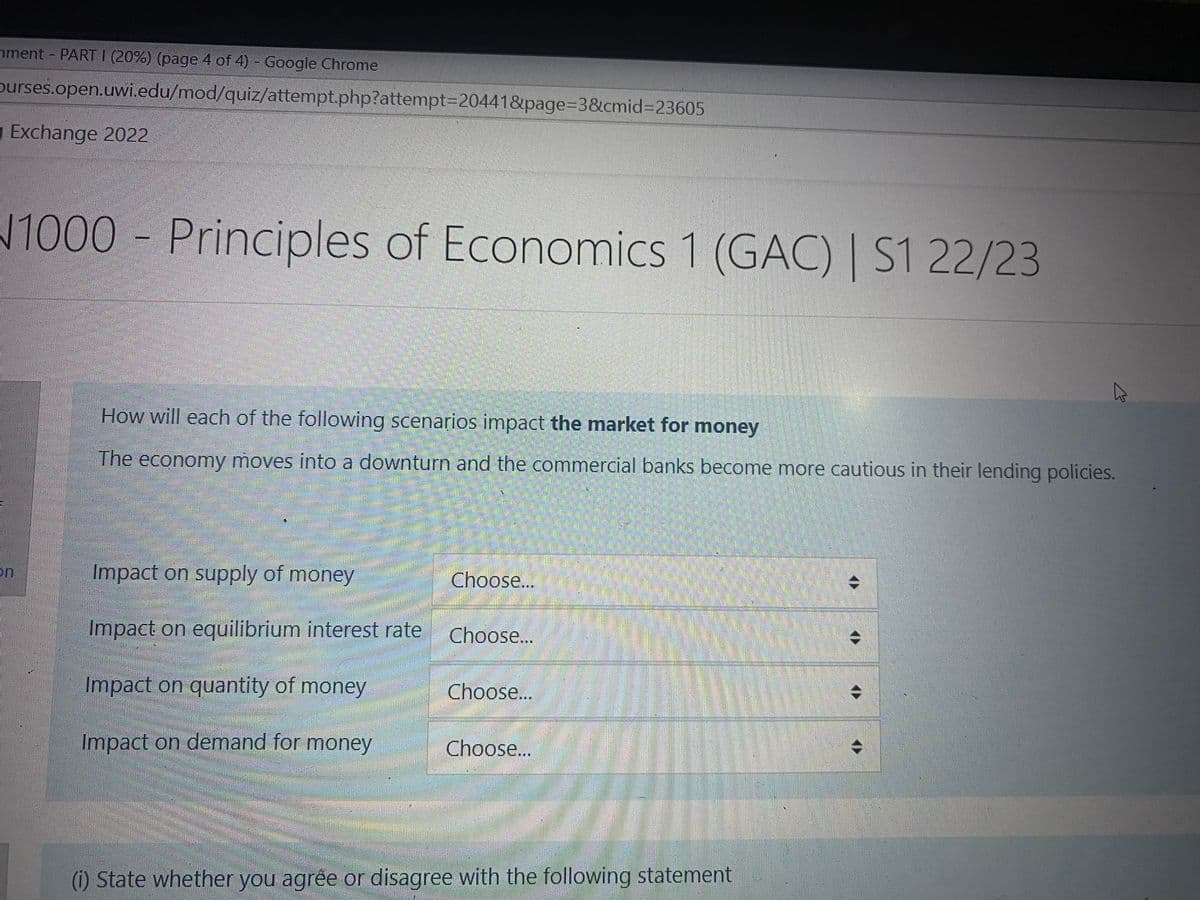 nment - PART 1 (20%) (page 4 of 4) - Google Chrome
purses.open.uwi.edu/mod/quiz/attempt.php?attempt=20441&page=3&cmid=23605
Exchange 2022
on
1000 Principles of Economics 1 (GAC) | S1 22/23
How will each of the following scenarios impact the market for money
The economy moves into a downturn and the commercial banks become more cautious in their lending policies.
Impact on supply of money
Impact on equilibrium interest rate
Impact on quantity of money
Impact on demand for money
Choose...
Choose...
Choose...
Choose...
37
K
(i) State whether you agree or disagree with the following statement.