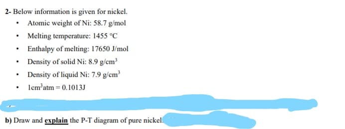 2- Below information is given for nickel.
Atomic weight of Ni: 58.7 g/mol
Melting temperature: 1455 °C
Enthalpy of melting: 17650 J/mol
Density of solid Ni: 8.9 g/cm
• Density of liquid Ni: 7.9 g/cm
• Icm'atm = 0.1013J
b) Draw and explain the P-T diagram of pure nickel.
