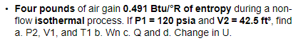 Four pounds of air gain 0.491 Btu/°R of entropy during a non-
flow isothermal process. If P1 = 120 psia and V2 = 42.5 ft°, find
a. P2, V1, and T1 b. Wn c. Q and d. Change in U.
