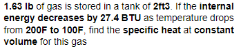 1.63 Ib of gas is stored in a tank of 2ft3. If the internal
energy decreases by 27.4 BTU as temperature drops
from 200F to 100F, find the specific heat at constant
volume for this gas
