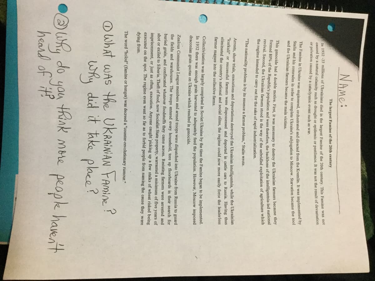 NAME:
The largest Famine of the 20th century
In 1932 -33 millions of Ukrainians died in the Jargest Famine of the 20th century. This Famine was not
caused by a natural calamity such as drought or epidemic or pestilence. It was not the result of devastation
or privation caused by a cataclysmic event such as war.
The Famine in Ukraine was engineered, orchestrated and directed from the Kremlin. It was implemented by
Stalin and his comrades in order to complete Ukraine's subiugation to Moscow. Starvation became the tool
and the Ukrainian farmers became the main victims.
This genocide had a double motive, First, it was necessary to destrov the Ukrainian farmers because they
formed 80% of the Republic's population and were therefore, the backbone of the intelligentsia-led nationai
revival. Second, the Ukrainian farmers stood in the way of the unbridled exploitation of agriculture which
the regime intended to carry out for the sake of rapid industrialization.
"The nationality problem is by its essence a farmer problem," Stalin wrote.
Arrests, show trials, executions and deportations destroyed the Ukrainian intelligentsia, while the Ukrainian
"kurkuli" or successful farmers were dispossessed and deported in cattle cars to Russia. Having thus
eliminated the country's national and social elites, the regime could now more easily force the leaderless
farmer masses into the collective farms.
Collectivization was largely completed in Soviet Ukraine by the time the Famine began to be implemented.
In 1932 there was enough grain harvested to adequately feed the population. However, Moscow imposed
draconian grain quotas on Ukraine which resulted in genocide.
Zealous Communist League members and armed troops were dispatched into Ukraine from Russia to guard
the fields and warehouses. The troops entered every household, tore up floorboards in their search for
buried grain, and confiscated whatever foodstuffs they came across. Resisting farmers were arrested and
shot or exiled to Siberia. Theft of food, now Socialist State property, warranted a minimum of five years of
imprisonment, or just as often, execution. Anyone caught'picking up a few stalks of wheat risked being
executed on the spot. The regime even went so far as to forbid people from naming the cause they were
dying from.
The word "holod" (famine or hunger) was decreed a "counter-revolutionary rumour."
the UKRAINIAN FAmine?
why did it take place?
think more peopk havent
Owhat wAS
you
heard of it?
