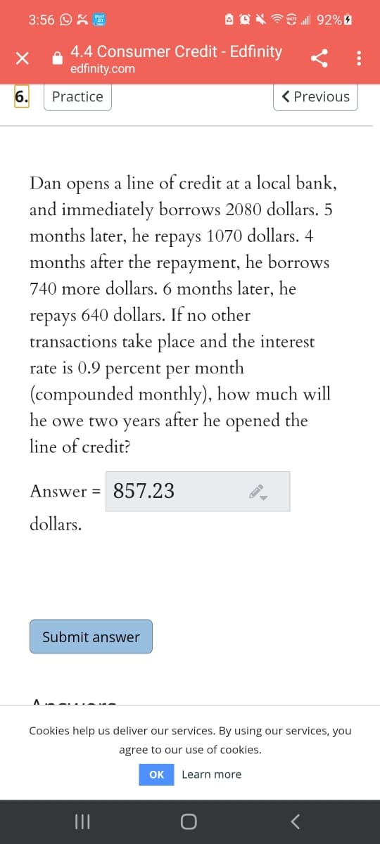 3:56 OX E
A OX 7E l 92%
4.4 Consumer Credit - Edfinity
edfinity.com
6.
Practice
< Previous
Dan
оpens
line of credit at a local bank,
a
and immediately borrows 2080 dollars. 5
months later, he repays 1070 dollars. 4
months after the
repayment,
he borrows
740 more dollars. 6 months later, he
repays 640 dollars. If no other
transactions take place and the interest
rate is 0.9 percent per
month
(compounded monthly), how much will
he owe two years after he opened the
line of credit?
Answer = 857.23
dollars.
Submit answer
A -- ...-
Cookies help us deliver our services. By using our services, you
agree to our use of cookies.
OK
Learn more
