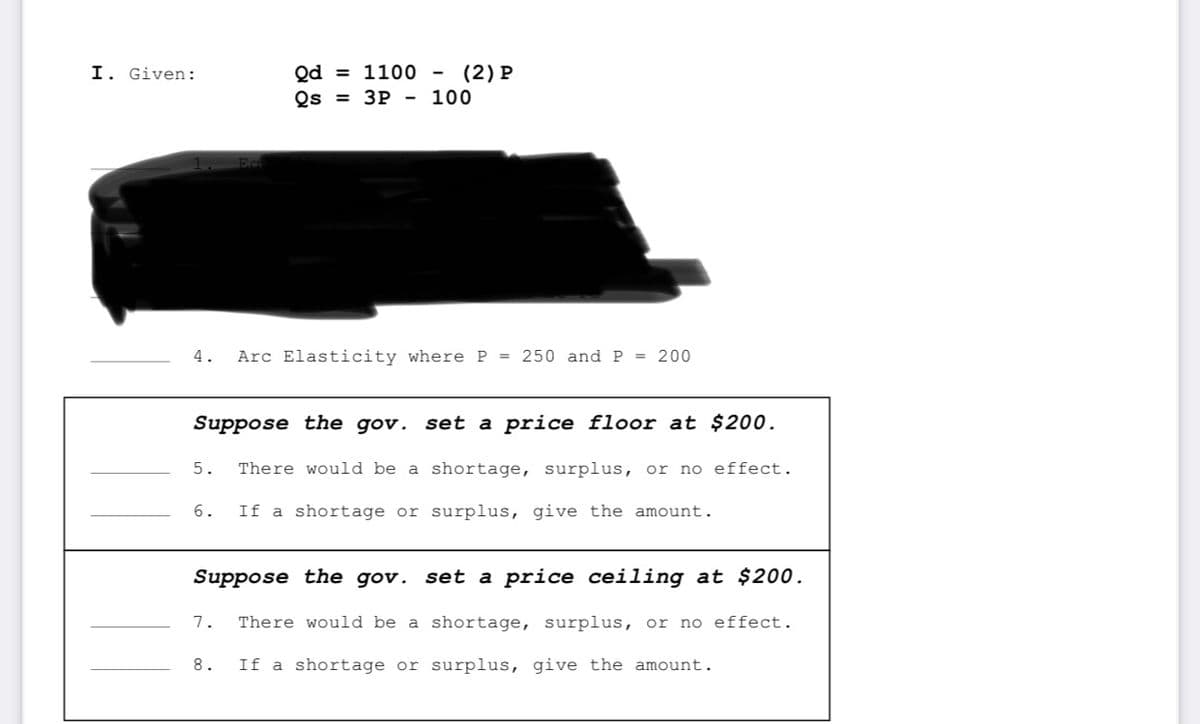 I. Given:
Qd = 1100 -
(2) P
Qs = 3P - 100
4.
Arc Elasticity where P = 250 and P = 200
Suppose the gov. set a price floor at $200.
5.
There would be a shortage, surplus, or no effect.
6.
If a shortage or surplus, give the amount.
Suppose the gov. set a price ceiling at $200.
7.
There would be a shortage, surplus, or no effect.
8.
If a shortage or surplus, give the amount.
