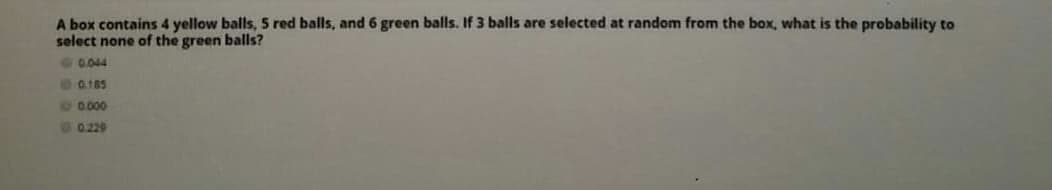 A box contains 4 yellow balls, 5 red balls, and 6 green balls. If 3 balls are selected at random from the box, what is the probability to
select none of the green balls?
0.044
D0.185
10.000
0.229
