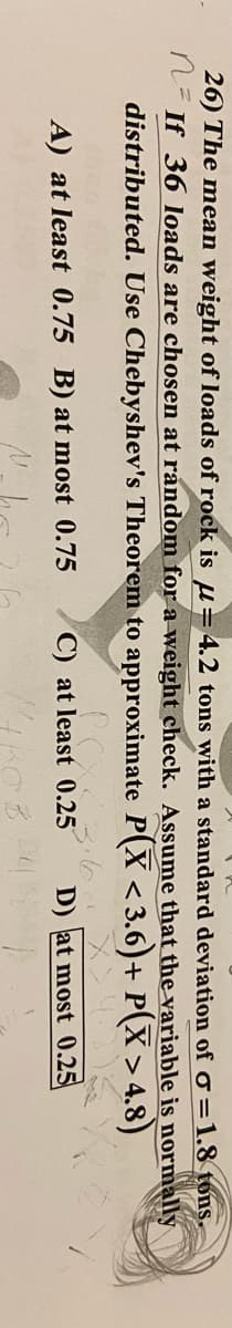 26) The mean weight of loads of rock is u=4.2 tons with a standard deviation of =1.8 tons.
n- If 36 loads are chosen at random for a weight check. Assume that the variable is normally
distributed. Use Chebyshev's Theorem to approximate P(X < 3.6)+ P(X> 4.8)
A) at least 0.75 B) at most 0.75
C) at least 0.25
D) at most 0.25
