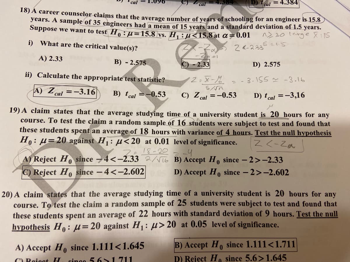 cal 4.384
cal = 4.384
18) A career counselor claims that the average number of years of schooling for an engineer is 15.6
years. A sample of 35 engineers had a mean of 15 vears and a standard deviation of 1.5 years.
Suppose we want to test Ho: µ=15.8 vs. H,:H<15.8 at a=0.01
ヘ>20 lcrge 文:1S
i) What are the critical value(s)?
ス-マ。う2<-2.3
S=1.5
A) 2.33
B) - 2.575
C) - 2.33
D) 2.575
ii) Calculate the appropriate test statistic?
2:X-
- 3.155 -3.16
A) Zcal =-3.16
B) tcal =-0.53
C) Z cal =-0.53
D) tcal =-3,16
19) A claim states that the average studying time of a university student is 20 hours for any
course. To test the claim a random sample of 16 students were subject to test and found that
these students spent an average of 18 hours with variance of 4 hours. Test the null hypothesis
Ho: µ=20 against H1: µ< 20 at 0.01 level of significance.
Z <-Za
フe18-20
-4
A) Reject H since -4<-2.33 2/VT6 B) Accept Ho since - 2>-2.33
C) Reject H, since -4<-2.602
D) Accept Ho since - 2>-2.602
20) A claim states that the average studying time of a university student is 20 hours for any
course. To test the claim a random sample of 25 students were subject to test and found that
these students spent an average of 22 hours with standard deviation of 9 hours. Test the null
hypothesis Ho :µ=20 against H1: µ>20 at 0.05 level of significance.
A) Accept H, since 1.111<1.645
sinco 5 6>1 711
B) Accept Ho since 1.111<1.711
D) Reject H, since 5.6>1.645
C) Reiect H
