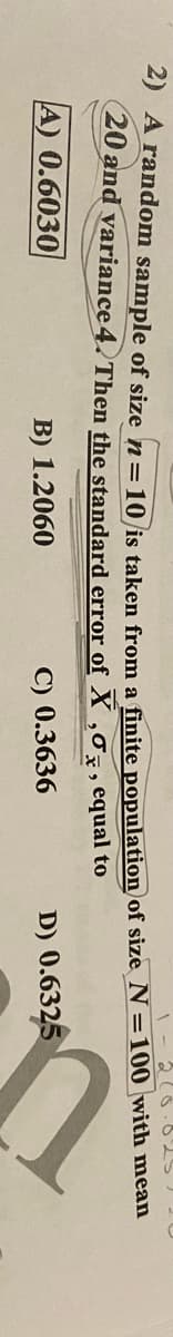 2) A random sample of size n=10 is taken from a finite population of size N=100 with mean
20 and variance 4. Then the standard error of X , , equal to
A) 0.6030
B) 1.2060
C) 0.3636
D) 0.6325
